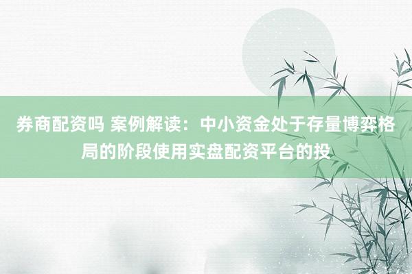 券商配资吗 案例解读：中小资金处于存量博弈格局的阶段使用实盘配资平台的投