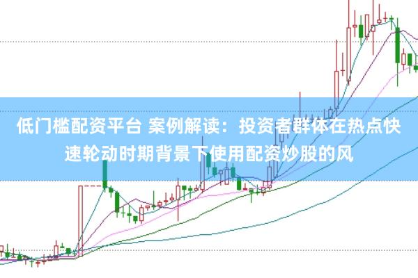 低门槛配资平台 案例解读:投资者群体在热点快速轮动时期背景下使用配资炒股的风
