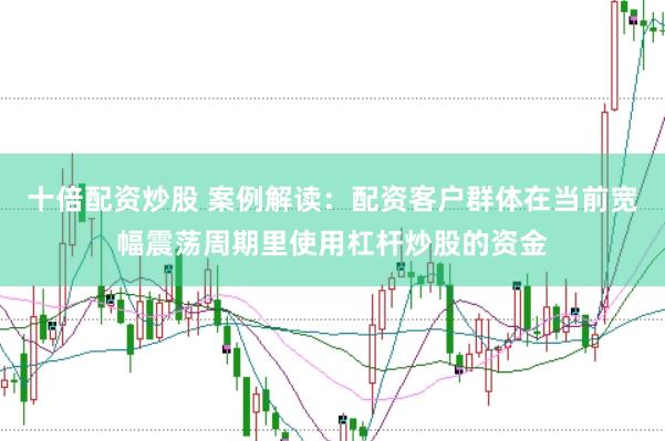 十倍配资炒股 案例解读：配资客户群体在当前宽幅震荡周期里使用杠杆炒股的资金