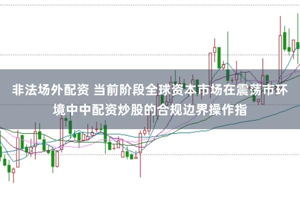非法场外配资 当前阶段全球资本市场在震荡市环境中中配资炒股的合规边界操作指