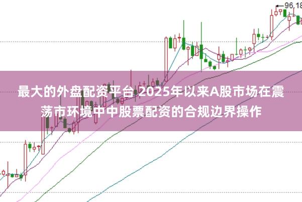最大的外盘配资平台 2025年以来A股市场在震荡市环境中中股票配资的合规边界操作
