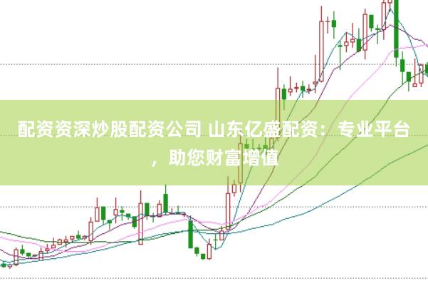 配资资深炒股配资公司 山东亿盛配资：专业平台，助您财富增值