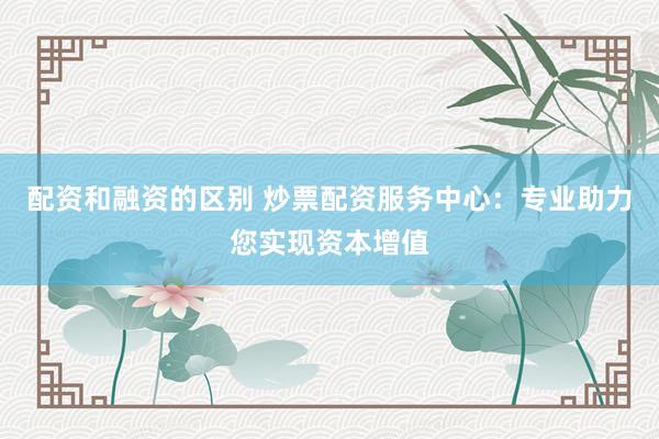 配资和融资的区别 炒票配资服务中心：专业助力您实现资本增值