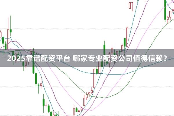 2025靠谱配资平台 哪家专业配资公司值得信赖？