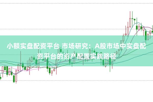 小额实盘配资平台 市场研究：A股市场中实盘配资平台的资产配置实践路径