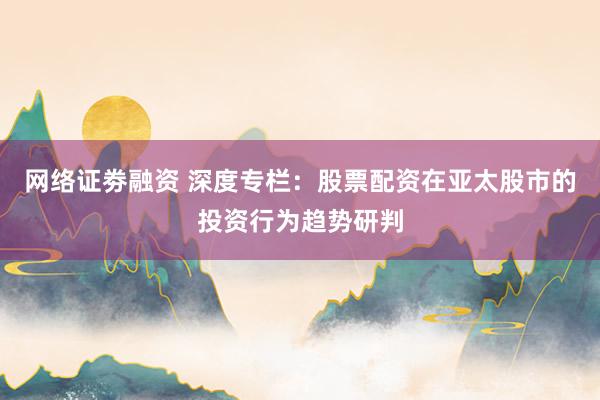 网络证劵融资 深度专栏：股票配资在亚太股市的投资行为趋势研判