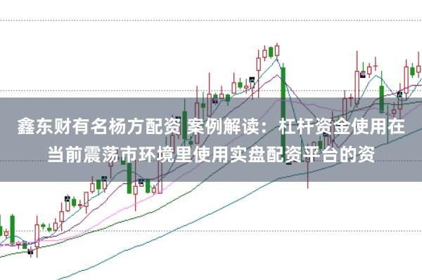 鑫东财有名杨方配资 案例解读：杠杆资金使用在当前震荡市环境里使用实盘配资平台的资