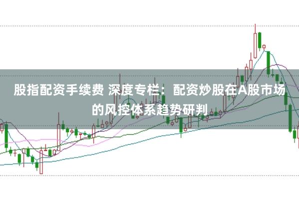 股指配资手续费 深度专栏：配资炒股在A股市场的风控体系趋势研判