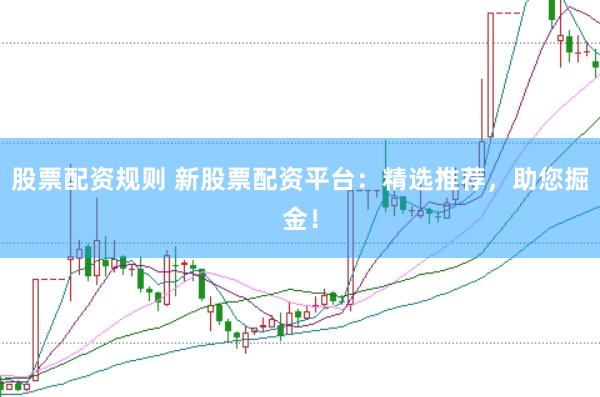 股票配资规则 新股票配资平台：精选推荐，助您掘金！